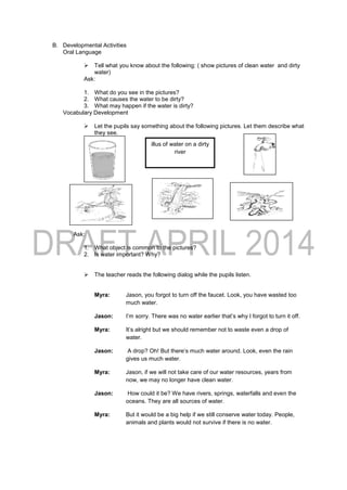 B. Developmental Activities
Oral Language
 Tell what you know about the following: ( show pictures of clean water and dirty
water)
Ask:
1. What do you see in the pictures?
2. What causes the water to be dirty?
3. What may happen if the water is dirty?
Vocabulary Development
 Let the pupils say something about the following pictures. Let them describe what
they see.
Ask:
1. What object is common to the pictures?
2. Is water important? Why?
 The teacher reads the following dialog while the pupils listen.
Myra: Jason, you forgot to turn off the faucet. Look, you have wasted too
much water.
Jason: I’m sorry. There was no water earlier that’s why I forgot to turn it off.
Myra: It’s alright but we should remember not to waste even a drop of
water.
Jason: A drop? Oh! But there’s much water around. Look, even the rain
gives us much water.
Myra: Jason, if we will not take care of our water resources, years from
now, we may no longer have clean water.
Jason: How could it be? We have rivers, springs, waterfalls and even the
oceans. They are all sources of water.
Myra: But it would be a big help if we still conserve water today. People,
animals and plants would not survive if there is no water.
illus of water on a dirty
river
 