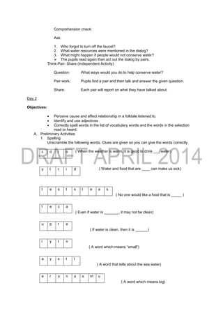 Comprehension check:
Ask:
1. Who forgot to turn off the faucet?
2. What water resources were mentioned in the dialog?
3. What might happen if people would not conserve water?
 The pupils read again then act out the dialog by pairs.
Think-Pair- Share (Independent Activity)
Question: What ways would you do to help conserve water?
Pair work: Pupils find a pair and then talk and answer the given question.
Share: Each pair will report on what they have talked about.
Day 2
Objectives:
 Perceive cause and effect relationship in a folktale listened to.
 Identify and use adjectives
 Correctly spell words in the list of vocabulary words and the words in the selection
read or heard.
A. Preliminary Activities
1. Spelling
Unscramble the following words. Clues are given so you can give the words correctly.
( When the weather is warm, it is good to drink ___ water)
( Water and food that are ____ can make us sick)
( No one would like a food that is _____ )
( Even if water is _______, it may not be clean)
( If water is clean, then it is ______)
( A word which means “small”)
( A word that tells about the sea water)
( A word which means big)
c d l o
y t r i d
t e s t s l e a s
l e c a
u p r e
i y t n
a y s t l
e r o n o s m u
 
