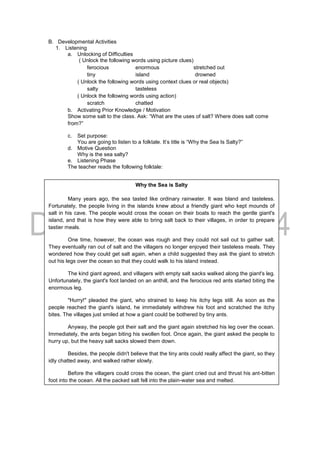 B. Developmental Activities
1. Listening
a. Unlocking of Difficulties
( Unlock the following words using picture clues)
ferocious enormous stretched out
tiny island drowned
( Unlock the following words using context clues or real objects)
salty tasteless
( Unlock the following words using action)
scratch chatted
b. Activating Prior Knowledge / Motivation
Show some salt to the class. Ask: “What are the uses of salt? Where does salt come
from?”
c. Set purpose:
You are going to listen to a folktale. It’s title is “Why the Sea Is Salty?”
d. Motive Question
Why is the sea salty?
e. Listening Phase
The teacher reads the following folktale:
Why the Sea is Salty
Many years ago, the sea tasted like ordinary rainwater. It was bland and tasteless.
Fortunately, the people living in the islands knew about a friendly giant who kept mounds of
salt in his cave. The people would cross the ocean on their boats to reach the gentle giant's
island, and that is how they were able to bring salt back to their villages, in order to prepare
tastier meals.
One time, however, the ocean was rough and they could not sail out to gather salt.
They eventually ran out of salt and the villagers no longer enjoyed their tasteless meals. They
wondered how they could get salt again, when a child suggested they ask the giant to stretch
out his legs over the ocean so that they could walk to his island instead.
The kind giant agreed, and villagers with empty salt sacks walked along the giant's leg.
Unfortunately, the giant's foot landed on an anthill, and the ferocious red ants started biting the
enormous leg.
"Hurry!" pleaded the giant, who strained to keep his itchy legs still. As soon as the
people reached the giant's island, he immediately withdrew his foot and scratched the itchy
bites. The villages just smiled at how a giant could be bothered by tiny ants.
Anyway, the people got their salt and the giant again stretched his leg over the ocean.
Immediately, the ants began biting his swollen foot. Once again, the giant asked the people to
hurry up, but the heavy salt sacks slowed them down.
Besides, the people didn't believe that the tiny ants could really affect the giant, so they
idly chatted away, and walked rather slowly.
Before the villagers could cross the ocean, the giant cried out and thrust his ant-bitten
foot into the ocean. All the packed salt fell into the plain-water sea and melted.
The giant saved the people from drowning, but no one was able to recover the spilled
salt. From that day onwards, the sea became salty.
Retold Stories Copyright © 2001-2005
by http://folktales.webmanila.com
 