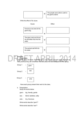 Write the effect of its cause.
Cause Effect
2. Grammar
a. Preparation
Group the class into three. Give each group a word card. Let each group list down as
many wors as they can remember that tells about the word assigned to their group.
Group 1 -
Group 2 -
Group 3 -
Have each group present their work to the class.
b. Presentation
Study the words below:
giant - big, friendly, gentle
sea - bland, tasteless, salty
ants - tiny, ferocious
What words describe “giant”?
What words describe “sea”?
giant
sea
ants
The people were able to walk to
the giant’s island
Ferocious red ants bit the
giant’s leg.
The giant cried and thrust
his ant-bitten foot into the
water
The packed salt fell into
the water
 