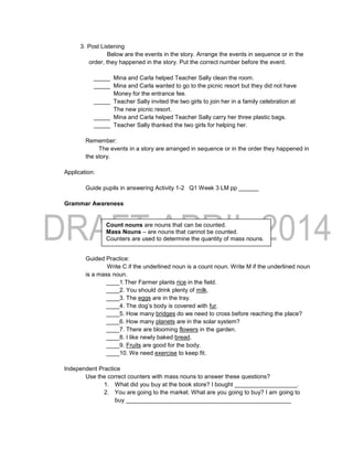 3. Post Listening
Below are the events in the story. Arrange the events in sequence or in the
order, they happened in the story. Put the correct number before the event.
_____ Mina and Carla helped Teacher Sally clean the room.
_____ Mina and Carla wanted to go to the picnic resort but they did not have
Money for the entrance fee.
_____ Teacher Sally invited the two girls to join her in a family celebration at
The new picnic resort.
_____ Mina and Carla helped Teacher Sally carry her three plastic bags.
_____ Teacher Sally thanked the two girls for helping her.
Remember:
The events in a story are arranged in sequence or in the order they happened in
the story.
Application:
Guide pupils in answering Activity 1-2 Q1 Week 3 LM pp ______
Grammar Awareness
Guided Practice:
Write C if the underlined noun is a count noun. Write M if the underlined noun
is a mass noun.
____1.Ther Farmer plants rice in the field.
____2. You should drink plenty of milk.
____3. The eggs are in the tray.
____4. The dog’s body is covered with fur.
____5. How many bridges do we need to cross before reaching the place?
____6. How many planets are in the solar system?
____7. There are blooming flowers in the garden.
____8. I like newly baked bread.
____9. Fruits are good for the body.
____10. We need exercise to keep fit.
Independent Practice
Use the correct counters with mass nouns to answer these questions?
1. What did you buy at the book store? I bought ___________________.
2. You are going to the market. What are you going to buy? I am going to
buy __________________________________________________
Count nouns are nouns that can be counted.
Mass Nouns – are nouns that cannot be counted.
Counters are used to determine the quantity of mass nouns.
 