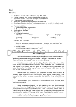 Day 3
Objectives:
1. Read aloud grade level text with an accuracy of 95-100%
2. Express interest in texts by reading available print materials.
3. Use words unlocked during story reading in meaningful texts.
4. Perceive cause-effect relationship
5. Identify and use adjectives appropriate for the grade level.
6. Correctly spell words in the list of vocabulary words and the words in the selection read.
A. Preliminary Activities
1. Spelling test ( Refer to list in Day 2)
2. Checking of assignments
B. Developmental Activities
1. Pre-reading
a. Unlocking of Difficulties
industrious numerous regret deep sigh
grumbling disappeared mumbling
Activating Prior Knowledge
Show the class a real pineapple or a picture of a pineapple. How does it look like?
b. Motive Question
Why does the pineapple have plenty of “eyes”?
2. During Reading
The First Pineapple
Once there lived a family in a far village. Mang Andres was an industrious farmer
while Aling Sebya was a hardworking housewife. They had a young daughter named
Josefina. She was fondly called Pina by her parents and friends.
Since there was no one to help Aling Sebya, Pina had to help in the chores. She
swept the floor, washed dishes and sometimes helped her mother cook. But there was
one trait that Pina’s parents didn’t like about her. She would often complain about her
tasks. She also had the habit of saying, “I don’t know” or “I cannot find it” whenever she
was asked to look for something.
One day, while Pina was lying in bed, her mother asked her to look for a pair of
scissors. Pina started grumbling and mumbling words. Mother became angry. She
wished for Pina to have numerous eyes so that she could find things without lifting a
finger.
The moment she spoke these words, a loud thunder was heard. Suddenly, Pina
disappeared from sight.
Mother looked everywhere but Pina was nowhere in sight. She sat on the very
spot where she saw her daughter last. After a few minutes, she saw something unusual in
a corner. She bent and picked up what looked like a fruit. It was oblong and was yellow in
color. It had brown spots all over that looked like eyes. Suddenly Mother remembered her
last words to her daughter. With a deep sigh of regret, she cried out her daughter’s name.
And that was how the first pineapple or “pinya” came to be.
Adapted
 