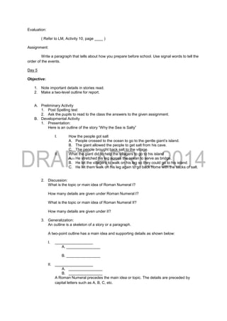 Evaluation:
( Refer to LM, Activity 10, page ____ )
Assignment:
Write a paragraph that tells about how you prepare before school. Use signal words to tell the
order of the events.
Day 5
Objective:
1. Note important details in stories read.
2. Make a two-level outline for report.
A. Preliminary Activity
1. Post Spelling test
2. Ask the pupils to read to the class the answers to the given assignment.
B. Developmental Activity
1. Presentation:
Here is an outline of the story “Why the Sea is Salty”
I. How the people got salt
A. People crossed to the ocean to go to the gentle giant’s island.
B. The giant allowed the people to get salt from his cave.
C. The people brought back salt to the village.
II. What the giant did to help the villagers to go to his island
A. He stretched his leg across the ocean to serve as bridge.
B. He let the villagers to walk on his leg so they could go to his island.
C. He let them walk on his leg again to go back home with the sacks of salt.
2. Discussion:
What is the topic or main idea of Roman Numeral I?
How many details are given under Roman Numeral I?
What is the topic or main idea of Roman Numeral II?
How many details are given under II?
3. Generalization:
An outline is a skeleton of a story or a paragraph.
A two-point outline has a main idea and supporting details as shown below:
I. __________________
A. ________________
B. ________________
II. __________________
A. ________________
B. ________________
A Roman Numeral precedes the main idea or topic. The details are preceded by
capital letters such as A, B, C, etc.
 
