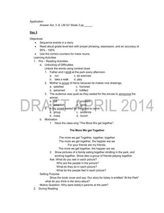 Application
Answer Act. 3 -6 LM Q1 Week 3 pp _____.
Day 3
Objectives
 Sequence events in a story.
 Read aloud grade level text with proper phrasing, expression, and an accuracy of
95% - 100%
 Use the correct counters for mass nouns.
Learning Activities
1. Pre – Reading Activities
a. Unlocking of Difficulties
Unlock the words using context clues
1. Father and I stroll at the park every afternoon.
a. run c. do exercise
b. take a walk d. play
2. Mother is proud of henry because he makes nice drawings.
a. satisfied c. honored
b. ashamed d. fulfilled
3. The audience was quiet as they waited for the emcee to announce the
winner.
a. tell c. proclaim
b. establish d. ignor
4. A big crowd waited for the guest to come.
a. group c. audience
b. mass d. bunch
b. Motivation
1. Have the class sing “The More We get together”.
The More We get Together
The more we get Together, together, together
The more we get together, the happier are we
For your friends are my friends,
The more we get together, the happier are we.
2. Show pictures of a family eating together strolling in the park, and
working together. Show also a group of friends playing together.
Ask: What do you see in each picture?
Who are the people in the picture?
What do they do in each picture?
What do the people feel in each picture?
Setting Purpose
Show the book cover and say: Our story for today is entitled “At the Park”
what do you think is the story about?
Motive Question: Why were teddy’s parents at the park?
2. During Reading
 