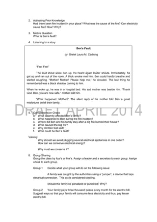 2. Activating Prior Knowledge
Had there been fire incident in your place? What was the cause of the fire? Can electricity
cause fire? How? Why?
3. Motive Question
What is Ben’s fault?
4. Listening to a story
5. Comprehension Check
a. What calamity affected Ben’s family?
b. What happened to Ben during the fire incident?
c. Where did Ben and his family stay after a big fire burned their house?
d. What caused the big fire?
e. Why did Ben feel sad?
f. What could be Ben’s fault?
Valuing:
Why should we avoid plugging several electrical appliances in one outlet?
How can we conserve electrical energy?
Why must we conserve it?
6. Group Sharing
Group the class by four’s or five’s. Assign a leader and a secretary to each group. Assign
a task to each group.
Group 1 Decide what your group will do on the following issue:
A family was caught by the authorities using a “jumper”, a device that taps
electrical connection. This act is considered stealing.
Should the family be penalized or punished? Why?
Group 2 Your family pays three thousand pesos every month for the electric bill.
Suggest ways so that your family will consume less electricity and thus, pay lesser
electric bill.
Ben’s Fault
by: Gretel Laura M. Cadiong
“Fire! Fire!”
The loud shout woke Ben up. He heard again louder shouts. Immediately, he
got up and ran out of the room. A thick smoke met him. Ben could hardly breathe and
started coughing. “Mother! Mother! Please help me,” he shouted. The last thing he
remembered was a black shadow coming to him.
When he woke up, he was in a hospital bed. His sad mother was beside him. “Thank
God, Ben, you are now safe,” mother told him.
“What happened, Mother?” The silent reply of his mother told Ben a great
misfortune befell their family.
After Ben was discharged from the hospital, they went home into the evacuation
area where more than twenty families were sharing. Like Ben’s family, their houses and
their belongings were eaten up by the big fire.
One day, some firemen came to the evacuation center. They told the people
that the destructive fire was caused by an overload of electrical appliances.
Ben felt miserable. He suddenly remembered the computer, the TV set and his
cellphone charger that he did not unplug the night before the fire broke out.
 