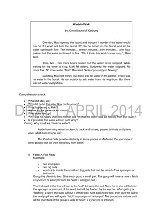 Comprehension check:
 What did Maki do?
 Why did he let the water flow continuously?
 What happened to Maki?
 Where did he go to ask for water?
 Who woke him up?
 Why was he happy when his mother told him that the water was still flowing from the faucet?
 Is it possible that water will run out? Why?
Valuing: Why must we conserve water?
Aside from using water to clean, to cook and to keep people, animals and plants
alive, what does it serve us?
Ma. Cristina Falls provide electricity to some places in Mindanao. Do you know of
other places that get their electricity from water?
5. Fetch-A-Pair Relay
Materials:
- two small pails
- two big pails
- word cards inside the small and big pails that can be paired off as synonyms or
antonyms.
Group the class into two. Give each group a small pail. The group will have a race to fetch
a synonym or antonym from the “well”. ( a bigger pail )
The first pupil in the line will run to the “well” bringing the pail. Next, he or she will look for
the synonym or antonym of the word that will be flashed by the teacher. After getting or
“fetching” a word, the pupil will put it in their pail, runs back to the line, then give the pail to
the next pupil who will again “fetch” a synonym or “antonym”. The procedure is done until
all the members of the group is able to “fetch” a synonym or antonym.
Wasteful Maki
by: Gretel Laura M. Cadiong
One day, Maki opened the faucet and thought “I wonder if the water would
run out if I would not turn the faucet off.” So he turned on the faucet and let the
water continually flow. Ten minutes… twenty minutes…thirty minutes… one hour
passed but the water continued to flow. “Oh, I think this would never stop.”, Maki
said.
One, two… two more hours passed but the water never stopped. While
waiting for the water to stop, Maki fell asleep. Suddenly, the water stopped. No
more flow. No more water “Aha!” Maki said, “At last you stopped flowing!”
Suddenly Maki felt thirsty. But there was no water in the pitcher. There was
no water in the faucet. He ran outside to ask water from his neighbors. But there
was no water everywhere.
“Please give me some water.”, Maki shouted and cried.
“Maki! Maki!”, called Mother.
Maki suddenly woke up. “Why are you crying?”, Mother asked. “The pail is
overflowing with water. You have not turned off the faucet again,” Mother added.
“Oh, thank you, Mother. At last the water is back,” Maki said.
Mother wondered why Maki said it.
 