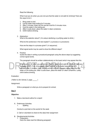 Read the following:
What must you do when you are not sure that the water is not safe for drinking? Here are
the ways to do it.
1. Bring water to boil.
2. Let the water keep boiling for 5 minutes
3. After 5 minutes, lower the fire and let it boil for 5 minutes more.
4. Cool the water in the boiling pot.
5. After it cools down, place the water in clean containers.
6. Chill it before drinking.
3. Abstraction:
What is the selection about? ( It is about sterilizing or purifying water to drink.)
What do the sentences in the text explain? ( a process or a procedure)
How are the steps in a process given? ( in sequence)
What signal words may be used to show the different steps?
4. Practice:
Guide the class in writing a procedural paragraph using the above steps by suggesting
correct signal words.
The paragraph should be written collaboratively on the board which may appear like this:
What must you do when you are not sure that the water is not safe for drinking? Here are
the ways to do it. First, bring water to boil. Second, let the water keep boiling for 5
minutes. After 5 minutes, lower the fire and let it boil for 5 minutes more. Next, cool the
water on the boiling pot. After it cools down, place the water on clean containers. Lastly,
chill it before drinking.
Evaluation:
( Refer to LM, Activity 3, page _____ )
Assignment:
Write a paragraph on what you do to prepare for school.
Day 5
Objective:
1. Make a two-level outline for a report
A. Preliminary Activities
1. Spelling
Conduct a post test on the words for the week
2. Call on volunteers to share to the class their assignment
B. Developmental Activities
1. Preparation:
Have the class read the following paragraph:
 