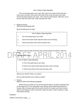 How To Make a Paper Bag Mask
First, put the paper bag on your head. Next, point to the center of both eyes then
draw a dot on the bag. Third, point to the center of the mouth and draw a line. Next,
remove the paper bag from your head. Then, draw the mask features. After that, cut out
the eye holes and mouth hole. Lastly, decorate your mask.
2. Recall of concept:
What does the paragraph tell?
Show the following to the class:
The teacher asks the class what other ways can they prepare to present or show the
steps.
Show them the following:
What do you call this? What is an outline?
Can you still remember how to make an outline?
3. Practice:
Make an outline of the following paragraph:
What must you do when you are not sure that the water is not safe for drinking? Here
are the ways to do it. First, bring water to boil. Second, let the water keep boiling for 5
minutes. After 5 minutes, lower the fire and let it boil for 5 minutes more. Next, cool the
water on the boiling pot. After it cools down, place the water on clean containers. Lastly,
chill it before drinking.
Evaluation:
( Refer to LM, Activity 4, page ___ )
How To Make a Paper Bag Mask
1. Put on the paper bag on your head.
2. Point to the center of both eyes then draw a dot on the bag.
3. Point to the center of the mouth and draw a line.
4. Remove the paper bag from your head.
5. Draw the mask features.
6. Cut out the eye holes and mouth hole.
7. Decorate your mask.
I. How To Make a Paper Bag Mask
A. Put on the paper bag on your head.
B. Point to the center of both eyes then draw a dot on the bag.
C. Point to the center of the mouth and draw a line.
D. Remove the paper bag from your head.
E. Draw the mask features.
F. Cut out the eye holes and mouth hole.
G. Decorate your mask.
 
