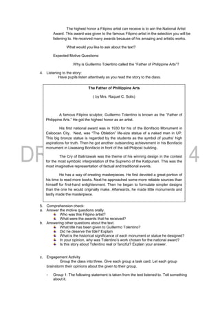 The highest honor a Filipino artist can receive is to win the National Artist
Award. This award was given to the famous Filipino artist in the selection you will be
listening to. He received many awards because of his amazing and artistic works.
What would you like to ask about the text?
Expected Motive Questions:
Why is Guillermo Tolentino called the “Father of Philippine Arts”?
4. Listening to the story:
Have pupils listen attentively as you read the story to the class.
5. Comprehension check:
a. Answer the motive questions orally.
Who was this Filipino artist?
What were the awards that he received?
b. Answering other questions about the text.
What title has been given to Guillermo Tolentino?
Did he deserve the title? Explain
What is the historical significance of each monument or statue he designed?
In your opinion, why was Tolentino’s work chosen for the national award?
Is this story about Tolentino real or fanciful? Explain your answer.
c. Engagement Activity
Group the class into three. Give each group a task card. Let each group
brainstorm their opinions about the given to their group.
- Group 1: The following statement is taken from the text listened to. Tell something
about it.
The Father of Phillippine Arts
( by Mrs. Raquel C. Solis)
A famous Filipino sculptor, Guillermo Tolentino is known as the “Father of
Philippine Arts.” He got the highest honor as an artist.
His first national award was in 1930 for his of the Bonifacio Monument in
Caloocan City. Next, was “The Oblation” life-size statue of a naked man in UP.
This big bronze statue is regarded by the students as the symbol of youths’ high
aspirations for truth. Then he got another outstanding achievement in his Bonifacio
monument in Liwasang Bonifacio in front of the tall Philpost building..
The Cry of Balintawak was the theme of his winning design in the contest
for the most symbolic interpretation of the Supremo of the Katipunan. This was the
most imaginative representation of factual and traditional events.
He has a way of creating masterpieces. He first devoted a great portion of
his time to read more books. Next he approached some more reliable sources than
himself for first-hand enlightenment. Then he began to formulate simpler designs
than the one he would originally make. Afterwards, he made little monuments and
lastly made the masterpiece.
 