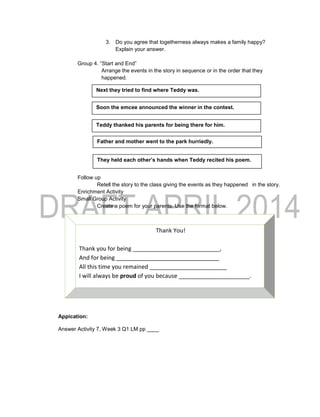 3. Do you agree that togetherness always makes a family happy?
Explain your answer.
Group 4. “Start and End”
Arrange the events in the story in sequence or in the order that they
happened.
Follow up
Retell the story to the class giving the events as they happened in the story.
Enrichment Activity
Small Group Activity
Create a poem for your parents. Use the format below.
Appication:
Answer Activity 7, Week 3 Q1 LM pp ____
Thank You!
Thank you for being ___________________________,
And for being ________________________________
All this time you remained ________________________
I will always be proud of you because ______________________.
Soon the emcee announced the winner in the contest.
They held each other’s hands when Teddy recited his poem.
Father and mother went to the park hurriedly.
Teddy thanked his parents for being there for him.
Next they tried to find where Teddy was.
 