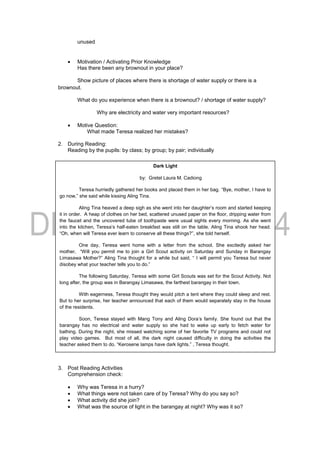 unused
 Motivation / Activating Prior Knowledge
Has there been any brownout in your place?
Show picture of places where there is shortage of water supply or there is a
brownout.
What do you experience when there is a brownout? / shortage of water supply?
Why are electricity and water very important resources?
 Motive Question:
What made Teresa realized her mistakes?
2. During Reading:
Reading by the pupils: by class; by group; by pair; individually
3. Post Reading Activities
Comprehension check:
 Why was Teresa in a hurry?
 What things were not taken care of by Teresa? Why do you say so?
 What activity did she join?
 What was the source of light in the barangay at night? Why was it so?
Dark Light
by: Gretel Laura M. Cadiong
Teresa hurriedly gathered her books and placed them in her bag. “Bye, mother, I have to
go now,” she said while kissing Aling Tina.
Aling Tina heaved a deep sigh as she went into her daughter’s room and started keeping
it in order. A heap of clothes on her bed, scattered unused paper on the floor, dripping water from
the faucet and the uncovered tube of toothpaste were usual sights every morning. As she went
into the kitchen, Teresa’s half-eaten breakfast was still on the table. Aling Tina shook her head.
“Oh, when will Teresa ever learn to conserve all these things?”, she told herself.
One day, Teresa went home with a letter from the school. She excitedly asked her
mother, “Will you permit me to join a Girl Scout activity on Saturday and Sunday in Barangay
Limasawa Mother?” Aling Tina thought for a while but said, “ I will permit you Teresa but never
disobey what your teacher tells you to do.”
The following Saturday, Teresa with some Girl Scouts was set for the Scout Activity. Not
long after, the group was in Barangay Limasawa, the farthest barangay in their town.
With eagerness, Teresa thought they would pitch a tent where they could sleep and rest.
But to her surprise, her teacher announced that each of them would separately stay in the house
of the residents.
Soon, Teresa stayed with Mang Tony and Aling Dora’s family. She found out that the
barangay has no electrical and water supply so she had to wake up early to fetch water for
bathing. During the night, she missed watching some of her favorite TV programs and could not
play video games. But most of all, the dark night caused difficulty in doing the activities the
teacher asked them to do. “Kerosene lamps have dark lights.” , Teresa thought.
The two-day camping soon ended. Teresa was very happy to be home. She decided to do something. The dark
light made her saw the right thing to do.
 