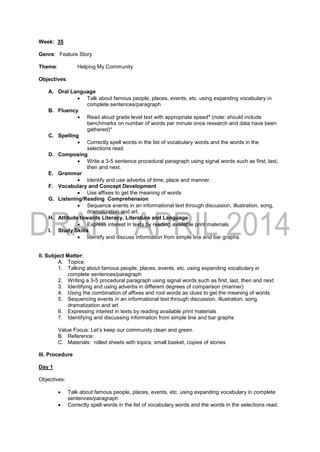 Week: 35
Genre: Feature Story
Theme: Helping My Community
Objectives:
A. Oral Language
 Talk about famous people, places, events, etc. using expanding vocabulary in
complete sentences/paragraph
B. Fluency
 Read aloud grade level text with appropriate speed* (note: should include
benchmarks on number of words per minute once research and data have been
gathered)*
C. Spelling
 Correctly spell words in the list of vocabulary words and the words in the
selections read.
D. Composing
 Write a 3-5 sentence procedural paragraph using signal words such as first, last,
then and next.
E. Grammar
 Identify and use adverbs of time, place and manner.
F. Vocabulary and Concept Development
 Use affixes to get the meaning of words
G. Listening/Reading Comprehension
 Sequence events in an informational text through discussion, illustration, song,
dramatization and art.
H. Attitude towards Literacy, Literature and Language
 Express interest in texts by reading available print materials.
I. Study Skills
 Identify and discuss information from simple line and bar graphs.
II. Subject Matter:
A. Topics:
1. Talking about famous people, places, events, etc. using expanding vocabulary in
complete sentences/paragraph
2. Writing a 3-5 procedural paragraph using signal words such as first, last, then and next
3. Identifying and using adverbs in different degrees of comparison (manner)
4. Using the combination of affixes and root words as clues to get the meaning of words
5. Sequencing events in an informational text through discussion, illustration, song,
dramatization and art
6. Expressing interest in texts by reading available print materials
7. Identifying and discussing information from simple line and bar graphs
Value Focus: Let’s keep our community clean and green.
B. Reference:
C. Materials: rolled sheets with topics, small basket, copies of stories
III. Procedure
Day 1
Objectives:
 Talk about famous people, places, events, etc. using expanding vocabulary in complete
sentences/paragraph
 Correctly spell words in the list of vocabulary words and the words in the selections read.
 