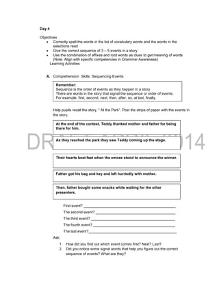 Day 4
Objectives
 Correctly spell the words in the list of vocabulary words and the words in the
selections read
 Give the correct sequence of 3 – 5 events in a story
 Use the combination of affixes and root words as clues to get meaning of words
(Note: Align with specific competencies in Grammar Awareness)
Learning Activities
A. Comprehension Skills: Sequencing Events
Help pupils recall the story, “ At the Park”. Post the strips of paper with the events in
the story.
Ask: In the story “At the Park” what is the:
First event? _____________________________________________
The second event? _______________________________________
The third event? _________________________________________
The fourth event? ________________________________________
The last event?___________________________________________
Ask:
1. How did you find out which event comes first? Next? Last?
2. Did you notice some signal words that help you figure out the correct
sequence of events? What are they?
Their hearts beat fast when the emcee stood to announce the winner.
As they reached the park they saw Teddy coming up the stage.
Father got his bag and key and left hurriedly with mother.
At the end of the contest, Teddy thanked mother and father for being
there for him.
Then, father bought some snacks while waiting for the other
presenters.
Remember:
Sequence is the order of events as they happen in a story.
There are words in the story that signal the sequence or order of events.
For example: first, second, next, then, after, so, at last, finally.
 