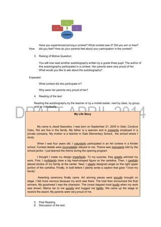 Have you experienced joining a contest? What contest was it? Did you win or lose?
How did you feel? How do your parents feel about your participation in the contest?
3. Raising of Motive Question:
You will now read another autobiography written by a grade three pupil. The author of
this autobiography participated in a contest. Her parents were very proud of her.
What would you like to ask about the autobiography?
Expected:
What contest did she participate in?
Why were her parents very proud of her?
4. Reading of the text:
Reading the autobiography by the teacher or by a model reader, next by class, by group,
and/ or individually.
5. Post Reading
6. Discussion of the text:
My Life Story
My name is Jiezel Saavedra. I was born on September 21, 2005 in Gabi, Cordova
Cebu. We are five in the family. My father is a seaman and is presently employed in a
private company. My mother is a teacher in Gabi Elementary School, the school where I
study.
When I was four years old, I voluntarily participated in an Art contest in a Kinder
school. Contest details were incompletely relayed to me. Theme was improperly told by the
school janitor. I just learned the theme during the opening program.
I thought I made my design imperfectly. To my surprise, they greatly admired my
work. First, I confidently drew a big heart-shaped figure on the cartolina. Then, I carefully
placed photos of my family at the center. Next, I clearly designed angel on the right upper
portion of the cartolina. Finally, in bold letters I plainly wrote a caption that goes “I love my
family”.
Awarding ceremony finally came. Art winning pieces were proudly brought on
stage. I felt more nervous because my work was there. The host then announced the final
winners. My goodness! I was the champion. The crowd clapped most loudly when my work
was shown. Mama ran to me quickly and hugged me tightly. We came up the stage to
receive the award. My parents were very proud of me.
 