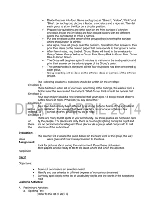  Divide the class into four. Name each group as “Green”, “Yellow”, “Pink” and
“Blue”. Let each group choose a leader, a secretary and a reporter. Then let
each group to sit on the floor on a circular position.
 Prepare four questions and write each on the front surface of a brown
envelope. Inside the envelope are four colored papers with the different
colors that correspond to group’s names.
 Put one envelope at the center of the group without showing the surface
where the question is printed.
 At a signal, have all groups read the question, brainstorm their answer/s, then
print their ideas on the colored paper that corresponds to their group’s name.
 After five minutes, ring the bell. Group Green will hand in the envelope to
Group Yellow, Group Yellow to Group Pink, Group Pink to Group Blue, Group
Blue to Group Green.
 The Group will be given again 5 minutes to brainstorm the next question and
print their answer on the colored paper of the Group’s color.
 The same process is done until all the four envelopes had been answered by
each group.
 Group reporting will be done on the different ideas or opinions of the different
groups.
The following situations / questions should be written on the envelope:
Envelope 1:
There had been a fish kill in your town. According to the findings, the wastes from a
factory near the sea caused the incident. What do you think should the people do?
Envelope 2:
Your town mayor issued a new ordinance that youth ages 18 below should observe
curfew hours at 10pm. What can you say about this?
Envelope 3:
Your town had recently been affected by a strong typhoon. Many of the agricultural
areas were damaged. You learned that there may be a rice shortage in the next few
months. As school children, what can you do to help?
Envelope 4 :
There are many tourist spots in your community. But these places are not taken care
of by the people. The places are dirty, there is no enough lighting during the night and
there are no personnel who safeguard these places. As a group, what can you do to call
the attention of the authorities?
Evaluation:
The teacher will evaluate the pupils based on the team work of the group, the way
ideas were given and how it was presented to the class.
Assignment:
Look for pictures about caring the environment. Paste these pictures on
bond papers and be ready to tell to the class where and when the activities
happened.
Day 2
Objectives:
 Draw out conclusions on selection heard
 Identify and use adverbs in different degrees of comparison (manner)
 Correctly spell words in the list of vocabulary words and the words in the selections
read
Learning Activities:
A. Preliminary Activities:
a. Spelling Test:
( Refer to the list on Day 1)
 