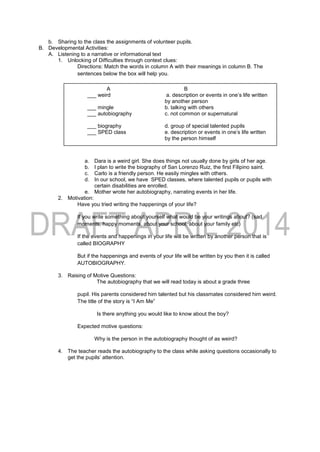 b. Sharing to the class the assignments of volunteer pupils.
B. Developmental Activities:
A. Listening to a narrative or informational text
1. Unlocking of Difficulties through context clues:
Directions: Match the words in column A with their meanings in column B. The
sentences below the box will help you.
a. Dara is a weird girl. She does things not usually done by girls of her age.
b. I plan to write the biography of San Lorenzo Ruiz, the first Filipino saint.
c. Carlo is a friendly person. He easily mingles with others.
d. In our school, we have SPED classes, where talented pupils or pupils with
certain disabilities are enrolled.
e. Mother wrote her autobiography, narrating events in her life.
2. Motivation:
Have you tried writing the happenings of your life?
If you write something about yourself what would be your writings about? (sad
moments, happy moments, about your school, about your family etc)
If the events and happenings in your life will be written by another person that is
called BIOGRAPHY
But if the happenings and events of your life will be written by you then it is called
AUTOBIOGRAPHY.
3. Raising of Motive Questions:
The autobiography that we will read today is about a grade three
pupil. His parents considered him talented but his classmates considered him weird.
The title of the story is “I Am Me”
Is there anything you would like to know about the boy?
Expected motive questions:
Why is the person in the autobiography thought of as weird?
4. The teacher reads the autobiography to the class while asking questions occasionally to
get the pupils’ attention.
A B
___ weird a. description or events in one’s life written
by another person
___ mingle b. talking with others
___ autobiography c. not common or supernatural
___ biography d. group of special talented pupils
___ SPED class e. description or events in one’s life written
by the person himself
 