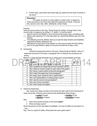 3. If there story, what other word clues help you determine the order of events in
the story?
Practice:
Here are some events in the story “Doing things for mother” arrange them in the
correct order or sequence by writing 1- 5, where 1 is the first event.
___ Next he went to her Mother’s room and found her lying in bed, not feeling well
___ Marlon was watching TV in the sala when he noticed that Mother was not in the
Kitchen.
___ The following morning, Mother woke up to see the clean kitchen and breakfast
prepared by Marlon waiting for her.
___ Afterwards he went back to the kitchen to cook rice and wash the dirty dishes.
___ then he brought Mother a glass of fruit juice and told her to take a rest.
B. Composing
Using the sequenced events in the story “Doing things for Mother” write a 5
sentences summary of the story in paragraph form to observe the mechanics for
writing.
Below is a check list that will guide you in writing your one-paragraph summary.
Check List:
Questions yes no
1. Did I write the title in the middle of the line?
2. Did I capitalize the beginning and the important words?
3. Did I observe correct margin on each side of the paper?
4. Did I leave a space before writing the paragraph?
5. Did I indent the beginning of the paragraph?
6. Did I begin each sentence with a capital letter?
7. Did I use capital letters in writing proper nouns?
8. Did I use the correct end punctuation?
9. Did I use comma correctly?
10. Did I write neatly and legibly
C. Grammar Awareness
Say: Aside from these counters count words are also used to form the plural of
mass nouns like: (Present some pictures that will illustrate these things.)
a cupful of sugar a handful of rice
a glassful of raisins a bucketful of roses
Ask:
1. How many words are there in the word cupful?
2. What are these words?
Show the picture (or the real object if available) of a cup of coffee (or any liquid in a
cup)
Say: This is a cupful of coffee. What does the word cupful mean?
Remember:
The series of events in a story follow a certain order or sequence.
There are words in the story that signal the sequence of events. They are:
first, second, next, then, after, afterwards, at last, finally.
 