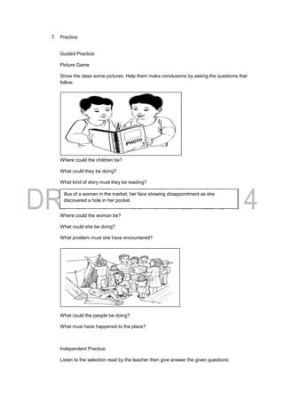 7. Practice:
Guided Practice:
Picture Game
Show the class some pictures. Help them make conclusions by asking the questions that
follow.
Where could the children be?
What could they be doing?
What kind of story must they be reading?
Where could the woman be?
What could she be doing?
What problem must she have encountered?
What could the people be doing?
What must have happened to the place?
Independent Practice:
Listen to the selection read by the teacher then give answer the given questions:
illus of a woman in the market, her face showing disappointment as she
discovered a hole in her pocket.
 