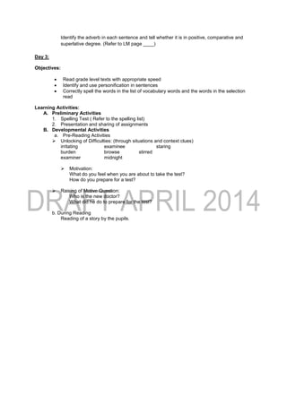Identify the adverb in each sentence and tell whether it is in positive, comparative and
superlative degree. (Refer to LM page ____)
Day 3:
Objectives:
 Read grade level texts with appropriate speed
 Identify and use personification in sentences
 Correctly spell the words in the list of vocabulary words and the words in the selection
read
Learning Activities:
A. Preliminary Activities
1. Spelling Test ( Refer to the spelling list)
2. Presentation and sharing of assignments
B. Developmental Activities
a. Pre-Reading Activities
 Unlocking of Difficulties: (through situations and context clues)
irritating examinee staring
burden browse stirred
examiner midnight
 Motivation:
What do you feel when you are about to take the test?
How do you prepare for a test?
 Raising of Motive Question:
Who is the new doctor?
What did he do to prepare for the test?
b. During Reading
Reading of a story by the pupils.
 