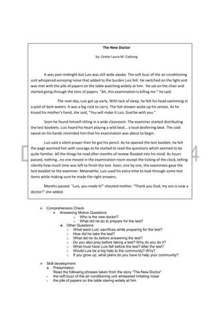  Comprehension Check
 Answering Motive Questions
o Who is the new doctor?
o What did he do to prepare for the test?
Other Questions:
o What were Luis’ sacrifices while preparing for the test?
o How did he take the test?
o What did he do before answering the test?
o Do you also pray before taking a test? Why do you do it?
o What must have Luis felt before the test? after the test?
o Would Luis be a big help to the community? Why?
o If you grow up, what plans do you have to help your community?
 Skill development
a. Presentation
Read the following phrases taken from the story “The New Doctor”
- the soft buzz of the air conditioning unit whispered irritating noise
- the pile of papers on the table staring widely at him
The New Doctor
by: Gretel Laura M. Cadiong
It was past midnight but Luis was still wide awake. The soft buzz of the air conditioning
unit whispered annoying noise that added to the burden Luis felt. He switched on the light and
was met with the pile of papers on the table watching widely at him. He sat on the chair and
started going through the tons of papers. “Ah, this examination is killing me.” he said.
The next day, Luis got up early. With lack of sleep, he felt his head swimming in
a pool of dark waters. It was a big rock to carry. The hot shower woke up his senses. As he
kissed his mother’s hand, she said, “You will make it Luis. God be with you.”
Soon he found himself sitting in a wide classroom. The examiner started distributing
the test booklets. Luis heard his heart playing a wild beat… a loud deafening beat. The cold
sweat on his hands reminded him that his examination was about to begin.
Luis said a silent prayer then he got his pencil. As he opened the test booklet, he felt
the page warmed him with courage as he started to read the questions which seemed to be
quite familiar. All the things he read after months of review flooded into his mind. As hours
passed, nothing…no one moved in the examination room except the ticking of the clock, telling
silently how much time was left to finish the test. Soon, one by one, the examinees gave the
test booklet to the examiner. Meanwhile, Luis used his extra time to look through some test
items while making sure he made the right answers.
Months passed. “Luis, you made it!” shouted mother. “Thank you God, my son is now a
doctor!” she added.
 