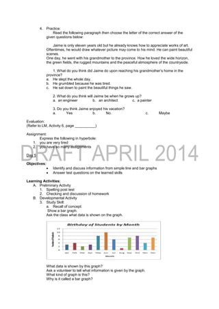 4. Practice:
Read the following paragraph then choose the letter of the correct answer of the
given questions below:
Jaime is only eleven years old but he already knows how to appreciate works of art.
Oftentimes, he would draw whatever picture may come to his mind. He can paint beautiful
scenes.
One day, he went with his grandmother to the province. How he loved the wide horizon,
the green fields, the rugged mountains and the peaceful atmosphere of the countryside.
1. What do you think did Jaime do upon reaching his grandmother’s home in the
province?
a. He slept the whole day.
b. He grumbled because he was tired.
c. He sat down to paint the beautiful things he saw.
2. What do you think will Jaime be when he grows up?
a. an engineer b. an architect c. a painter
3. Do you think Jaime enjoyed his vacation?
a. Yes b. No. c. Maybe
Evaluation:
(Refer to LM, Activity 6, page __________)
Assignment:
Express the following in hyperbole:
1. you are very tired
2. you have so many assignments
Day 5
Objectives:
 Identify and discuss information from simple line and bar graphs
 Answer test questions on the learned skills
Learning Activities:
A. Preliminary Activity
1. Spelling post test
2. Checking and discussion of homework
B. Developmental Activity
3. Study Skill:
a. Recall of concept:
Show a bar graph.
Ask the class what data is shown on the graph.
What data is shown by this graph?
Ask a volunteer to tell what information is given by the graph.
What kind of graph is this?
Why is it called a bar graph?
 