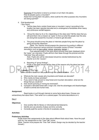 Quarrying of mountains is done to cut down or turn them into plains.
How do people quarry a mountain?
Aside from turning them into plains, what could be the other purposes why mountains
are being quarried?
4. Oral development
I Spy Game
a. Tell the class that a certain forest area or mountain ( name it according to the
locality) has been reported denuded and is endangered of landslides when heavy
and continuous rainfall happens.
b. Group the class by 4s or 5s ( depending on the class size) Tell the class that you
will send them into a mission as “spies” to find out what the people near the area
are doing that caused the mountain or forest to get denuded.
c. The group should survey the place or interview people living near the place by
going around the classroom.
(Note: The Teacher should prepare the classroom by posting in different
areas of the classroom various pictures of possible causes of forest / mountain
denudation such as tree-cutting, mining, quarrying, kaingin. )
Post selected pupils in the area where pictures have been displayed whom
the “spies” can interview). Pupils will form their ideas through the pictures and the
“interview” they will conduct.
Note: Pupils who will be interviewed should be oriented beforehand by the
teacher as to the “causes”.
d. Reporting of “group findings”.
Pupils or the spies should tell the class of the reasons why the place has been
denuded.
5. Evaluation: ( Oral Test)
Draw out more ideas from the pupils through the questions below:
a. What are the main causes why mountains and forests are denuded?
b. Who mainly do these activities?
c. If you were to help prevent or stop forest and mountain denudation, what are the
things that you would do?
d. How would quarrying or mining be minimized?
e. Compare a denuded forest with a virgin one. Cite the advantages and disadvantages
of both to animal and human lives.
Assignment:
Read books or surf through internet on some facts about trees. Choose one
extraordinary fact about them. Then write it on a colored paper. Put some decorations on it.
Day 2
Objectives:
 Give another title for literary or informational text listened to.
 Identify and use adverbs of place and time correctly
 Correctly spell the words in the list of vocabulary words.
Activities:
Preliminary Activities
Pupils share their assignments to the class about different facts about trees. Have the pupil
post his / her assignment on the “Tree Talk” corner.
(Note: Teacher must prepare the “Tree Talk” ahead. Design may be decided by the teacher
himself.)
 