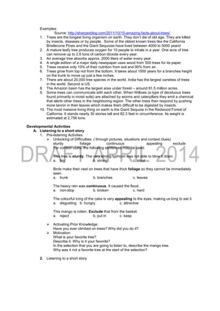 Examples:
Source: http://sharpexblog.com/2011/10/10-amazing-facts-about-trees/
1. Trees are the longest living organism on earth. They don’t die of old age. They are killed
by insects, diseases or by people. Some of the oldest known trees like the California
Bristlecone Pines and the Giant Sequoias have lived between 4000 to 5000 years!
2. A mature leafy tree produces oxygen for 10 people to inhale in a year. One acre of tree
can remove up to 2.6 tons of carbon dioxide every year.
3. An average tree absorbs approx. 2000 liters of water every year.
4. A single edition of a major daily newspaper uses wood from 500 trees for its paper.
5. Trees receive only 10% of their nutrition from soil and 90% from air.
6. Trees grow from top not from the bottom. It takes about 1000 years for a branches height
on the trunk to move up just a few inches.
7. There are about 20,000 tree species in the world. India has the largest varieties of trees
in the world. Second is US.
8. The Amazon basin has the largest area under forest – around 81.5 million acres.
9. Some trees can communicate with each other. When Willows (a type of deciduous trees
found primarily in moist soils) are attached by worms and caterpillars they emit a chemical
that alerts other trees in the neighboring region. The other trees then respond by pushing
more tannin in their leaves which makes them difficult to be digested by insects.
10. The most massive living thing on earth is the Giant Sequoia in the Redwood Forest of
California. It stands nearly 30 stories tall and 82.3 feet in circumference. Its weight is
estimated at 2,756 tons.
Developmental Activities
A. Listening to a short story
1. Pre-listening Activities
 Unlocking of Difficulties: ( through pictures, situations and context clues)
sturdy foliage continuous appealing exclude
For context clues, the following sentences may be used:
This tree is sturdy. The very strong typhoon was not able to blow it down.
a. big b. strong c. stout
Birds make their nest on trees that have thick foliage so they cannot be immediately
seen.
a. trunk b. branches c. leaves
The heavy rain was continuous. It caused the flood.
a. non-stop b. broken c. hard
The colourful icing of the cake is very appealing to the eyes, making us long to eat it.
a. disgusting b. hungry c. attractive
This mango is rotten. Exclude that from the basket.
a. reject b. put in c. keep
 Activating Prior Knowledge:
Have you ever climbed on trees? Why did you do it?
 Motivation:
What is your favorite tree?
Describe it. Why is it your favorite?
In the selection that you are going to listen to, describe the mango tree.
Why was it not a favorite tree at the start of the selection?
2. Listening to a short story
 