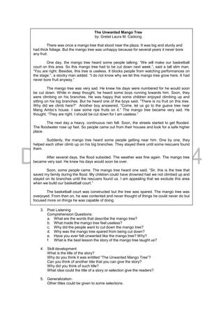 3. Post Listening
Comprehension Questions:
a. What are the words that describe the mango tree?
b. What made the mango tree feel useless?
c. Why did the people want to cut down the mango tree?
d. Why was the mango tree spared from being cut down?
e. Have you ever felt unwanted like the mango tree? Why?
f. What is the best lesson the story of the mango tree taught us?
4. Skill development
What is the title of the story?
Why do you think it was entitled “The Unwanted Mango Tree”?
Can you think of another title that you can give the story?
Why did you think of such title?
What idea could the title of a story or selection give the readers?
5. Generalization:
Other titles could be given to some selections.
The Unwanted Mango Tree
by: Gretel Laura M. Cadiong
There was once a mango tree that stood near the plaza. It was big and sturdy and
had thick foliage. But the mango tree was unhappy because for several years it never bore
any fruit.
One day, the mango tree heard some people talking. “We will make our basketball
court on this area. So this mango tree had to be cut down next week.”, said a tall slim man.
“You are right. Besides, this tree is useless. It blocks people from watching performances on
the stage.”, a stocky man added. “I do not know why we let this mango tree grow here. It had
never bore fruit anyway.”
The mango tree was very sad. He knew his days were numbered for he would soon
be cut down. While in deep thought, he heard some boys running towards him. Soon, they
were climbing on his branches. He was happy that some children enjoyed climbing up and
sitting on his big branches. But he heard one of the boys said, “There is no fruit on this tree.
Why did we climb here?” Another boy answered, “Come, let us go to the guava tree near
Mang Ambo’s house. I saw some ripe fruits on it.” The mango tree became very sad. He
thought, “They are right. I should be cut down for I am useless.”
The next day a heavy, continuous rain fell. Soon, the streets started to get flooded.
The floodwater rose up fast. So people came out from their houses and look for a safe higher
place.
Suddenly, the mango tree heard some people getting near him. One by one, they
helped each other climb up on his big branches. They stayed there until some rescuers found
them.
After several days, the flood subsided. The weather was fine again. The mango tree
became very sad. He knew his days would soon be over.
Soon, some people came. The mango tree heard one said, “Sir, this is the tree that
saved my family during the flood. My children could have drowned had we not climbed up and
stayed on its branches until the rescuers found us. I am appealing that we exclude this area
when we build our basketball court.”
The basketball court was constructed but the tree was spared. The mango tree was
overjoyed. From then on, he was contented and never thought of things he could never do but
focused more on things he was capable of doing.
 