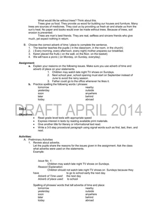 What would life be without trees? Think about this.
Trees give us food. They provide us wood for building our houses and furniture. Many
trees are sources of medicines. They cool us by providing us fresh air and shade us from the
sun’s heat. No paper and books would ever be made without trees. Because of trees, soil
erosion is prevented.
Trees are man’s best friends. They are real, selfless and sincere friends who give
much, yet expect nothing in return.
B. Choose the correct adverb of time / place to complete the sentence.
1. The teacher teaches the pupils ( in the classroom, in the room, in the church)
2. ( Every morning, every afternoon, every night) mother prepares our breakfast.
3. Karen placed the fruits ( on the wall, on the floor, on the basket)
4. We will have a picnic ( on Monday, on Sunday, everyday)
Assignment:
a. Explain your reasons on the following issues. Make sure you use adverb of time and
adverb of place on your statements.
1. Children may watch late night TV shows on Sundays.
2. Next school year, school opening must start on September instead of
June to avoid the rainy season.
3. Father could go to the office whenever he likes it.
b. Practice spelling the following words / phrases:
tomorrow nearby
yesterday outside
soon anywhere
later behind
today abroad
Day 3
Objectives:
 Read grade level texts with appropriate speed
 Express interest in texts by reading available print materials.
 Give another title for literary or informational text read.
 Write a 3-5 step procedural paragraph using signal words such as first, last, then, and
next.
Activities:
A. Preliminary Activities
1. Review about adverbs.
Let the pupils share the reasons for the issues given in the assignment. Ask the class
what adverbs were used on the statements.
Example:
Issue No. 1:
Children may watch late night TV shows on Sundays.
Reason/ Explanation:
Children should not watch late night TV shows on Sundays because they
have to go to school early the next day.
Adverb of Time used: the next day
Adverb of place used: to school
Spelling of phrases/ words that tell adverbs of time and place:
tomorrow nearby
yesterday outside
soon anywhere
later behind
today abroad
 