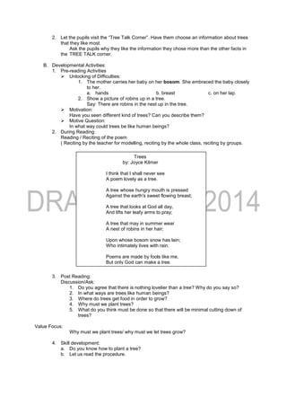 2. Let the pupils visit the “Tree Talk Corner”. Have them choose an information about trees
that they like most.
Ask the pupils why they like the information they chose more than the other facts in
the TREE TALK corner.
B. Developmental Activities:
1. Pre-reading Activities
 Unlocking of Difficulties:
1. The mother carries her baby on her bosom. She embraced the baby closely
to her.
a. hands b. breast c. on her lap.
2. Show a picture of robins up in a tree.
Say: There are robins in the nest up in the tree.
 Motivation:
Have you seen different kind of trees? Can you describe them?
 Motive Question:
In what way could trees be like human beings?
2. During Reading:
Reading / Reciting of the poem
( Reciting by the teacher for modelling, reciting by the whole class, reciting by groups.
3. Post Reading:
Discussion/Ask:
1. Do you agree that there is nothing lovelier than a tree? Why do you say so?
2. In what ways are trees like human beings?
3. Where do trees get food in order to grow?
4. Why must we plant trees?
5. What do you think must be done so that there will be minimal cutting down of
trees?
Value Focus:
Why must we plant trees/ why must we let trees grow?
4. Skill development:
a. Do you know how to plant a tree?
b. Let us read the procedure.
Trees
by: Joyce Kilmer
I think that I shall never see
A poem lovely as a tree.
A tree whose hungry mouth is pressed
Against the earth's sweet flowing breast;
A tree that looks at God all day,
And lifts her leafy arms to pray;
A tree that may in summer wear
A nest of robins in her hair;
Upon whose bosom snow has lain;
Who intimately lives with rain.
Poems are made by fools like me,
But only God can make a tree.
 