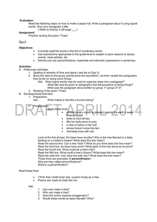 Evaluation:
Read the following steps on how to make a paper hat. Write a paragraph about it using signal
words. Give your paragraph a title.
( Refer to Activity 3 LM page ___)
Assignment:
Practice reciting the poem “Trees”
Day 4
Objectives:
 Correctly spell the words in the list of vocabulary words.
 Use expressions appropriate to the grade level to explain or give reasons to issues,
events, news articles. etc.
 Identify and use personifications, hyperbole and idiomatic expressions in sentences.
Activities:
A. Preliminary Activities
1. Spelling of adverbs of time and place ( see list on Day 3)
2. Bring the class to the group activity done the day before. Let them reread the paragraphs
they wrote on doing some things.
Ask: What signal words may be used to organize steps into a paragraph?
What title may be given to paragraphs that tell procedure of doing things?
What was the paragraph about written by group 1? group 2? 3?
3. Reciting of the poem “Trees”
B. Developmental Activities:
1. Preparation:
Ask: What makes a tree like a human being?
2. Presentation:
Study these lines:
 whose hungry mouth is pressed against the earth’s sweet
flowing breast
 looks at God all day
 lifts her leafy arms to pray
 a nest of robins in her hair
 whose bosom snow has lain
 intimately lives with rain
Look at the first phrase. Do trees have mouths? Why is the tree likened to a baby
feeding on a mother’s breast? What does this line mean?
Read the second line. Can a tree “look”? What do you think does this line mean?
Read the third line, do trees have arms? What parts of the tree serve as its arms?
Read the fourth line. What could be a tree’s hair?
Read the fifth line. What could a tree’s bosom? What does this line mean?
Read the sixth line. Can trees live with rain? What does this line mean?
These lines are examples of personification.
Why are they called personifications?
What is a personification?
Read these lines:
 I think that I shall never see, a poem lovely as a tree.
 Poems are made by fools like me.
Ask:
1. Can man make a tree?
2. Who can make a tree?
3. Does the author express exaggeration?
4. Would these words be taken literally? Why?
 