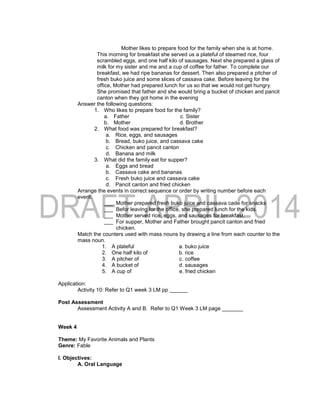Mother likes to prepare food for the family when she is at home.
This morning for breakfast she served us a plateful of steamed rice, four
scrambled eggs, and one half kilo of sausages. Next she prepared a glass of
milk for my sister and me and a cup of coffee for father. To complete our
breakfast, we had ripe bananas for dessert. Then also prepared a pitcher of
fresh buko juice and some slices of cassava cake. Before leaving for the
office, Mother had prepared lunch for us so that we would not get hungry.
She promised that father and she would bring a bucket of chicken and pancit
canton when they got home in the evening
Answer the following questions:
1. Who likes to prepare food for the family?
a. Father c. Sister
b. Mother d. Brother
2. What food was prepared for breakfast?
a. Rice, eggs, and sausages
b. Bread, buko juice, and cassava cake
c. Chicken and pancit canton
d. Banana and milk
3. What did the family eat for supper?
a. Eggs and bread
b. Cassava cake and bananas
c. Fresh buko juice and cassava cake
d. Pancit canton and fried chicken
Arrange the events in correct sequence or order by writing number before each
event.
___ Mother prepared fresh buko juice and cassava cade for snacks
___ Befor leaving for the office, she prepared lunch for the kids.
___ Mother served rice, eggs, and sausages for breakfast.
___ For supper, Mother and Father brought pancit canton and fried
chicken.
Match the counters used with mass nouns by drawing a line from each counter to the
mass noun.
1. A plateful a. buko juice
2. One half kilo of b. rice
3. A pitcher of c. coffee
4. A bucket of d. sausages
5. A cup of e. fried chicken
Application:
Activity 10: Refer to Q1 week 3 LM pp ______
Post Assessment
Assessment Activity A and B. Refer to Q1 Week 3 LM page _______
Week 4
Theme: My Favorite Animals and Plants
Genre: Fable
I. Objectives:
A. Oral Language
 