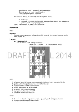  Identifying the author’s purpose for writing a selection
 Expressing interest in text through Reading
 Using appropriate graphic organizers
Value Focus: Helping the community through vegetable growing
h. Reference:
i. Materials: cross-word puzzle, realia / real vegetables, treasure bag, news article
pictures, charts and graphic organizers
Story: “The Treasures” by Gretel Laura M. Cadiong
III. Procedure:
Day 1:
Objective:
Use expressions appropriate to the grade level to explain or give reasons to issues, events,
news articles, etc
Activities:
A. Pre-assessment:
Find the missing words in the puzzle below:
( See Activity 1 LM page ___ for the unanswered puzzle)
1h
y 3a 6i
1p e 2r s 5o n
e o f
r o 4a t
2b e t w e e 7n
o 3a n e
l 4b y v
e e
5a d v e r b
down:
1. a figure of speech which expresses exaggeration that is not meant to be taken literally.
2. part of a plant that sips the water and mineral from the soil
3. a preposition that can be used to compare
4. a word which means go far or be gone
5. an adverb which mean” repeatedly”
6. a preposition which means” inside”
7. an adverb which means” not at all”
across:
1. to whom an object is being compared to in a figure of speech called personification
2. a preposition which means “in the middle”
 