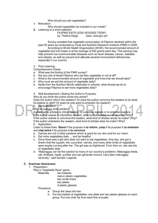 Why should you eat vegetables?
 Motivation:
Why should vegetables be included in our meals?
2. Listening to a short selection
FILIPINO EATS LESS VEGGIES TODAY
by: Thelma Diego www. dost.gov.ph/
Survey revealed that vegetable consumption of Filipinos declined within the
past 30 years as conducted by Food and Nutrition Research Institute (FNRI) in 2008.
According to World Health Organization (WHO), the recommended amount of
vegetable and fruit intake is at the average of 400 grams each day. This serving may
help prevent non-communicable diseases such as heart disease, cancer, diabetes
and obesity, as well as prevent and alleviate several micronutrient deficiencies,
especially in our country.
3. Post Listening
Comprehension Check:
a. What was the finding of the FNRI survey?
b. Are you one of these Filipinos who eat less vegetable or not at all?
c. What is the recommended amount of vegetable and fruits that we should take?
d. Why must we eat this amount of vegetable daily?
e. Aside from the Nutrition Month celebrated in schools, what should we do to
encourage Filipinos to eat more vegetables daily?
4. Skill development ( Stating the Author’s Purpose)
Why do you think the author wrote this article?
Does the author inform the readers? Or does the author convince the readers to do what
he believe is right? Or does he only want to entertain his readers?
5. Generalization:
Why do authors write articles?
Authors write articles to inform readers, to convince readers or to entertain readers.
If the author wishes to inform the readers, what kind of articles would he write? Why?
If the author wishes to convince the readers, what kind of articles would he make? Why?
If the author entertains the readers, what kind of articles does he make? Why?
6. Application:
Listen to these lines. Stand if the purpose is to inform, jump if its purpose is to entertain
and clap twice if its purpose is to convince.
a. Carrots are rich in beta carotene which is good for our skin and for our vision.
b. Eat more vegetables daily … and be healthy!
c. Once there was a girl who does not want to eat vegetables. One day, she got a
dream that the squash, the cucumber, carrots, and many other kinds of vegetables
were angrily running after her. The girl was so frightened. From then on, she ate lots
of vegetables daily.
d. “Malunggay can be the solution to many of our country’s problems. Malunggay feeds,
oils, fertilizes, heals, purifies and can generate income. Let’s take malunggay
seriously,” said Senator Legarda.
C. Grammar Awareness:
1. Preparation:
Play a “Vegetable Race” game
Materials: two baskets
real or plastic vegetables
two small chairs
two plates
4 plastic glasses
Procedure:
a. Group the class into two
b. Put one basket of vegetables, one plate and two plastic glasses on each
group. Put one chair far from each line of pupils.
 