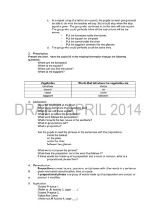 c. At a signal ( ring of a bell or any sound), the pupils on each group should
be able to do what the teacher will say. But should stop when the stop
signal is given. The group who continues to do the task will lose a point.
The group who could perfectly follow all the instructions will be the
winner.
- Put the tomatoes inside the basket.
- Put the squash on the plate
- Put the carrot under the chair
- Put the eggplant between the two glasses
d. The group who could perfectly do all the tasks wins.
2. Presentation:
Present the chart. Have the pupils fill in the missing information through the following
questions:
Where are the tomatoes?
Where is the squash?
Where can you find the carrot?
Where is the eggplant?
3. Abstraction:
Have the pupils look at the chart.
What words tell where the vegetables are?
What do we call these words?
What word is before the preposition?
What word follows the preposition?
What connects the two nouns in the sentence?
What do prepositions tell?
What is preposition?
Ask the pupils to read the phrases in the sentences with the prepositions:
inside the basket
on the plate
under the chair
between two glasses
What words compose the phrase?
What does the preposition do to the word that follows it?
If these words are made up of a preposition and a noun or pronoun, what is a
prepositional phrase then?
4. Generalization:
Prepositions connect nouns, pronouns, and phrases with other words in a sentence.
It gives information about location, time, or space.
A prepositional phrase is a group of words made up of a preposition and a noun or
a pronoun it modifies.
5. Application:
Guided Practice 1:
(Refer to LM Activity 3, page ____)
Guided Practice 2:
Follow-Me Game
( Refer to LM Activity 4, page ___)
Vegetables Words that tell where the vegetables are
tomatoes inside
squash on
carrot under
eggplant between
 