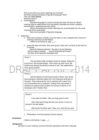 Why do you think your given meanings are incorrect?
Are these phrases examples of figurative language? Why?
They are called idioms.
What are idioms?
b. Generalization:
Figurative language is a word or phrase that does not have its r literal
meaning used to make stories more interesting. Examples are simile, metaphor,
personification, hyperbole and even idioms.
Idioms are expressions whose meanings are not predictable from the usual
meanings of the usual words.
Idioms are examples of figurative language.
F. Application:
a. Read each sentence carefully. Copy the idiom on your notebook then choose its
meaning inside the box that follows:
( Refer to LM Activity 6, page ___)
b. Group the class into three. Give each group a task card. Let them do the work for
5 minutes.
Read the following selection. Be able to do the following:
- tell the author’s purpose - copy all prepositional phrases
-list down all the figurative language used
c. Presentation of and processing of group outputs.
Evaluation:
( Refer to LM Activity 7, page ___)
Assignment:
List down on your notebook common idiomatic expressions with their meanings.
Group 1:
The wind blew softly and Belen heard its whisper, telling her
to go home. She thought deeply, “How could I go back home. My
parents had already buried their memory of me.” She walked like a
snail, going nowhere.
Group 2:
Had the plants survived long enough to flower, they would
have betrayed a distinctly yellow tint in the otherwise white part of
the grain. That is because the rice is endowed with a gene from
corn and another from a bacterium, making it the only variety in
existence to produce beta carotene, the source of vitamin A. Its
developers call it “Golden Rice.”
Group 3:
A boy asks his father, “Dad, are bugs good to eat?”
“Don’t talk about things like that over dinner, it turns my
stomach” the dad replies.
After dinner the father asks, “Now, son, what did you want
to ask me?”
“Oh, nothing,” the boy says. “There was a bug in your soup,
but now it’s gone.”
 