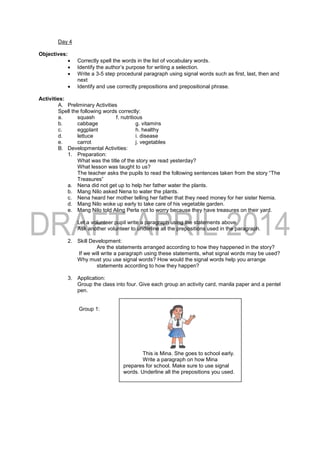 Day 4
Objectives:
 Correctly spell the words in the list of vocabulary words.
 Identify the author’s purpose for writing a selection.
 Write a 3-5 step procedural paragraph using signal words such as first, last, then and
next
 Identify and use correctly prepositions and prepositional phrase.
Activities:
A. Preliminary Activities
Spell the following words correctly:
a. squash f. nutritious
b. cabbage g. vitamins
c. eggplant h. healthy
d. lettuce i. disease
e. carrot j. vegetables
B. Developmental Activities:
1. Preparation:
What was the title of the story we read yesterday?
What lesson was taught to us?
The teacher asks the pupils to read the following sentences taken from the story “The
Treasures”
a. Nena did not get up to help her father water the plants.
b. Mang Nilo asked Nena to water the plants.
c. Nena heard her mother telling her father that they need money for her sister Nemia.
d. Mang Nilo woke up early to take care of his vegetable garden.
e. Mang Nilo told Aling Perla not to worry because they have treasures on their yard.
Let a volunteer pupil write a paragraph using the statements above.
Ask another volunteer to underline all the prepositions used in the paragraph.
2. Skill Development:
Are the statements arranged according to how they happened in the story?
If we will write a paragraph using these statements, what signal words may be used?
Why must you use signal words? How would the signal words help you arrange
statements according to how they happen?
3. Application:
Group the class into four. Give each group an activity card, manila paper and a pentel
pen.
Group 1:
This is Mina. She goes to school early.
Write a paragraph on how Mina
prepares for school. Make sure to use signal
words. Underline all the prepositions you used.
 