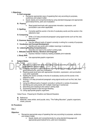 I. Objectives:
A. Oral Language:
 Recognize appropriate ways of speaking that vary according to purposes,
audiences and subject matter.
 Speak clearly and comprehensively by using standard language and appropriate
grammatical forms, pitch and modulation.
B. Fluency:
 Read grade level texts with appropriate intonation, expression, and
punctuation cues when applicable.
C. Spelling:
 Correctly spell the words in the list of vocabulary words and the words in the
selections read
D. Composing:
 Write a 3-5 step procedural paragraph using signal words such as first, last,
then and next
E. Grammar Awareness:
 Use the different parts of speech correctly in writing for a variety of purposes.
F. Vocabulary and Concept Development:
 Identify and use words with multiple meanings in sentences.
G. Listening/Reading Comprehension:
 Describe and react to the author’s writing style.
I. Attitudes towards literacy, literature and language
 Express interest in texts by reading available print materials
J. Study Skill:
 Use appropriate graphic organizers
III. Subject Matter:
A. Topics:
1. Recognizing appropriate ways of speaking that vary according to purposes,
audiences and subject matter
2. Speaking clearly and comprehensively by using standard language and appropriate
grammatical forms, pitch and modulation.
3. Reading grade level texts with appropriate intonation, expression, and punctuation
cues when applicable
4. Spelling the words correctly in the list of vocabulary words and the words in the
selections read
5. Writing a 3-5 step procedural paragraph using signal words such as first, last, then
and next
6. Using the different parts of speech correctly in writing for a variety of purposes
7. Identifying and using words with multiple meanings in sentences
8. Describing and reacting to the author’s writing style
9. Expressing interest in text through Reading
10. Using appropriate graphic organizers
Value Focus: Preparing for Weather and Natural Disasters
B. Reference:
C. Materials: news article, word puzzle, story, “The Falling Mountain”, graphic organizers,
charts, pictures
III. Procedure:
Day 1
Objective:
 Recognize appropriate ways of speaking that vary according to purposes, audiences
and subject matter.
 Speak clearly and comprehensively by using standard language and
appropriate grammatical forms, pitch and modulation.
 