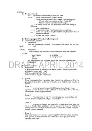 Activities:
A. Pre-assessment:
Put a ( / )before the statement if you think it is right.
Put an ( x ) before the statement if think it is wrong.
___ 1. These statements use the word match in similar meaning:
“Please get a match so we can light the candle.”
“We will watch a basketball match tonight.”
___ 2. A person should use well-modulated voice when talking to
someone
over the telephone.
___ 3. A graphic organizer help keep one’s memory sharp.
___ 4. Verbs and adjectives may be used similarly to present ideas in
sentences/ articles.
___ 5. Typhoon is a natural calamity.
B. Oral Language and Vocabulary Development:
C. Vocabulary Development
1. Preparation:
Have you ever experienced a very strong typhoon? What did you and your
family do?
Activity: Pantomime
Let the pupils do any action that one possibly does when the following
occurs:
a.earthquake d. landslide
b.fire e. strong typhoon
c.flood
Ask the class why they did those actions. Let the pupils give their own
explanation.
D. Oral development
a. Preparation
In what ways can we be notified or can we tell others if something happens?
Will telephone calls help? How?
Will news reporting help? How?
Will speeches or in public help? How?
b. Activity:
Group the class into four. Instruct the class the task that will be done.. Give the
groups task cards. Give each group 10 minutes to do the task and 5 minutes to
present.
Group 1:
A strong typhoon is about to fall to your place. You are news
reporters on radio. Present how the public will be aware about this so that they
can make the necessary preparations.
Group 2:
Your school is on fire. You have to notify your parents about the
incident. Use the telephone to tell your parents about it.
Group 3:
A strong earthquake just occurred in a nearby area. Your place has
not been directly hit but report says a strong tsunami may occur. As TV anchors
and reporters how would you make the public aware of this possible incident?
Present it before the class.
Group 4:
Your teacher asked you to make a school report on different natural disasters
such typhoon, tsunami, landslide and earthquakes. Your group will do the
reporting to the class.
 