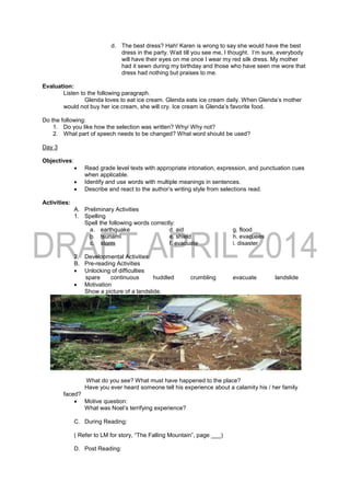 d. The best dress? Hah! Karen is wrong to say she would have the best
dress in the party. Wait till you see me, I thought. I‘m sure, everybody
will have their eyes on me once I wear my red silk dress. My mother
had it sewn during my birthday and those who have seen me wore that
dress had nothing but praises to me.
Evaluation:
Listen to the following paragraph.
Glenda loves to eat ice cream. Glenda eats ice cream daily. When Glenda’s mother
would not buy her ice cream, she will cry. Ice cream is Glenda’s favorite food.
Do the following:
1. Do you like how the selection was written? Why/ Why not?
2. What part of speech needs to be changed? What word should be used?
Day 3
Objectives:
 Read grade level texts with appropriate intonation, expression, and punctuation cues
when applicable.
 Identify and use words with multiple meanings in sentences.
 Describe and react to the author’s writing style from selections read.
Activities:
A. Preliminary Activities
1. Spelling
Spell the following words correctly:
a. earthquake d. aid g. flood
b. tsunami e. shield h. evacuees
c. storm f. evacuate i. disaster
2. Developmental Activities:
B. Pre-reading Activities
 Unlocking of difficulties
spare continuous huddled crumbling evacuate landslide
 Motivation
Show a picture of a landslide.
What do you see? What must have happened to the place?
Have you ever heard someone tell his experience about a calamity his / her family
faced?
 Motive question:
What was Noel’s terrifying experience?
C. During Reading:
( Refer to LM for story, “The Falling Mountain”, page ___)
D. Post Reading:
 