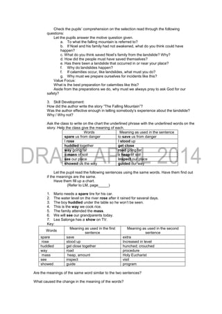 Check the pupils’ comprehension on the selection read through the following
questions:
Let the pupils answer the motive question given.
a. To what the falling mountain is referred to?
b. If Noel and his family had not awakened, what do you think could have
happen?
c. What do you think saved Noel’s family from the landslide? Why?
d. How did the people must have saved themselves?
e. Has there been a landslide that occurred in or near your place?
f. Why do landslides happen?
f. If calamities occur, like landslides, what must you do?
g. Why must we prepare ourselves for incidents like this?
Value Focus:
What is the best preparation for calamities like this?
Aside from the preparations we do, why must we always pray to ask God for our
safety?
3. Skill Development:
How did the author write the story “The Falling Mountain”?
Was the author effective enough in telling somebody’s experience about the landslide?
Why / Why not?
Ask the class to write on the chart the underlined phrase with the underlined words on the
story. Help the class give the meaning of each.
Words Meaning as used in the sentence
spare us from danger to save us from danger
I rose I stood up
huddled together get close
way going far road going far
a mass of soil a heap of soil
see our place inspect our place
showed us the way guided our way
Let the pupil read the following sentences using the same words. Have them find out
if the meanings are the same.
Have them fill up a chart.
(Refer to LM, page_____)
1. Mario needs a spare tire for his car.
2. The water level on the river rose after it rained for several days.
3. The boy huddled under the table so he won’t be seen.
4. This is the way we cook rice.
5. The family attended the mass.
6. We will see our grandparents today.
7. Lea Salonga has a show on TV.
Key:
Words
Meaning as used in the first
sentence
Meaning as used in the second
sentence
spare save extra
rose stood up Increased in level
huddled get close together hunched; crouched
way road procedure
mass heap, amount Holy Eucharist
see inspect visit
showed guide program
Are the meanings of the same word similar to the two sentences?
What caused the change in the meaning of the words?
 