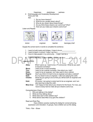 Happiness playfulness sadness
2. Oral language and Vocabulary Development
Think and Tell:
Ask:
1. Do you have dreams?
2. What do you usually dream about?
3. Why do you dream about these things?
4. Do you think these dreams can come true? Why?
5. How can you make your dreams come true?
Listen and Repeat
doctor engineer teacher barangay chief
Supply the correct word or words to complete the sentence.
1. I want to build roads and bridges. I hope to be an_______________.
2. I want to teach in school. I hope I can be a _____________________.
3. I love to help people in my community . I hope I can be a
__________________.
4. I want to help keep children healthy. I hope I can be a _____________.
Listen and Read
Abby: When I grow up, I want to be a TV announcer. What do you want
to become someday?
Mona: I want ot be a nurse someday.
Tico: I want to be a painter someday. How about you, kobi?
Kobe: I want to be an engineer, but I also want to be a violinist.
Regine: Don’t you think it is hard to be an engineer and also a violinist?
Kobi: It is my dream to be an engineer. I also love playing the violin.
Cheska: What are you going to do so that you will be both an engineer and
Violinist?
Kobi: Of course, I am going to study hard to be an engineer, and I am
also learning to play the violin.
Miss Cruz: I am happy to hear about your dreams for the future. For now, you
have to study hard to make all your dreams come true.
Comprehension Check:
1. Who are talking in the dialog?
2. What are they talking about.
3. What does each of the children say?
4. What advice does Miss Cruz give the children?
Read and Role Play
Have children practice reading the dialog for correct phrasing,
expression and intonation. In groups, have children act out the dialog.
Think – Pair – Share
 