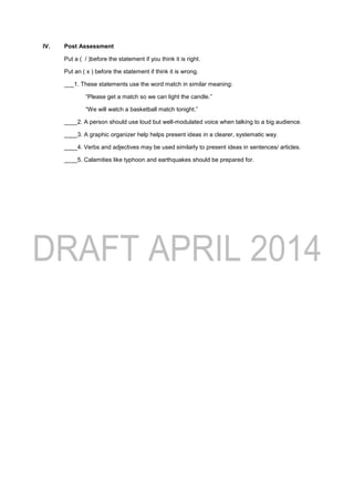 IV. Post Assessment
Put a ( / )before the statement if you think it is right.
Put an ( x ) before the statement if think it is wrong.
___1. These statements use the word match in similar meaning:
“Please get a match so we can light the candle.”
“We will watch a basketball match tonight.”
____2. A person should use loud but well-modulated voice when talking to a big audience.
____3. A graphic organizer help helps present ideas in a clearer, systematic way.
____4. Verbs and adjectives may be used similarly to present ideas in sentences/ articles.
____5. Calamities like typhoon and earthquakes should be prepared for.
 