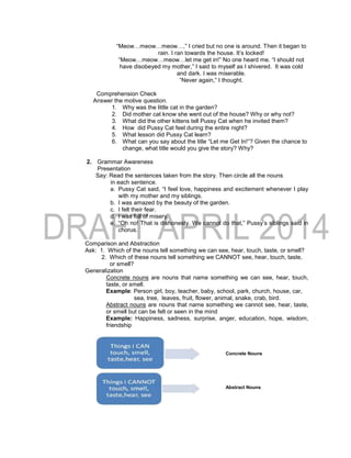 “Meow…meow…meow…,” I cried but no one is around. Then it began to
rain. I ran towards the house. It’s locked!
“Meow…meow…meow…let me get in!” No one heard me. “I should not
have disobeyed my mother,” I said to myself as I shivered. It was cold
and dark. I was miserable.
“Never again,” I thought.
Comprehension Check
Answer the motive question.
1. Why was the little cat in the garden?
2. Did mother cat know she went out of the house? Why or why not?
3. What did the other kittens tell Pussy Cat when he invited them?
4. How did Pussy Cat feel during the entire night?
5. What lesson did Pussy Cat learn?
6. What can you say about the title “Let me Get In!”? Given the chance to
change, what title would you give the story? Why?
2. Grammar Awareness
Presentation
Say: Read the sentences taken from the story. Then circle all the nouns
in each sentence.
a. Pussy Cat said, “I feel love, happiness and excitement whenever I play
with my mother and my siblings.
b. I was amazed by the beauty of the garden.
c. I felt their fear.
d. I was full of misery.
e. “Oh no! That is dishonesty. We cannot do that,” Pussy’s siblings said in
chorus.
Comparison and Abstraction
Ask: 1. Which of the nouns tell something we can see, hear, touch, taste, or smell?
2. Which of these nouns tell something we CANNOT see, hear, touch, taste,
or smell?
Generalization
Concrete nouns are nouns that name something we can see, hear, touch,
taste, or smell.
Example: Person girl, boy, teacher, baby, school, park, church, house, car,
sea, tree, leaves, fruit, flower, animal, snake, crab, bird.
Abstract nouns are nouns that name something we cannot see, hear, taste,
or smell but can be felt or seen in the mind
Example: Happiness, sadness, surprise, anger, education, hope, wisdom,
friendship
Concrete Nouns
Abstract Nouns
 