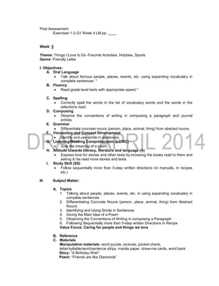 Post Assessment
Exercises 1-3 Q1 Week 4 LM pp. ____
Week 5
Theme: Things I Love to Do -Favorite Activities, Hobbies, Sports
Genre: Friendly Letter
I. Objectives:
A. Oral Language
 Talk about famous people, places, events, etc. using expanding vocabulary in
complete sentences. *
B. Fluency
 Read grade level texts with appropriate speed.*
C. Spelling
 Correctly spell the words in the list of vocabulary words and the words in the
selections read.
D. Composing
 Observe the conventions of writing in composing a paragraph and journal
entries.
E. Grammar
 Differentiate concrete nouns (person, place, animal, thing) from abstract nouns.
F. Vocabulary and Concept Development
 Identify and use simile in sentences.
G. Listening/Reading Comprehension (LC/RC)
 Give the meaning of a poem.
H. Attitude towards literacy, literature and language (A)
 Express love for stories and other texts by browsing the books read to them and
asking to be read more stories and texts.
I. Study Skill (SS)
 Follow sequentially more than 5-step written directions (in manuals, in recipes
etc.)
III. Subject Matter:
A. Topics
1. Talking about people, places, events, etc. in using expanding vocabulary in
complete sentences
2. Differentiating Concrete Nouns (person, place, animal, thing) from Abstract
Nouns
3. Identifying and Using Simile in Sentences
4. Giving the Main Idea of a Poem
5. Observing the Conventions of Writing in composing a Paragraph
6. Following Sequentially more than 5-step written Directions in Recipe
Value Focus: Caring for people and things we love
B. Reference
C. Materials
Manipulative materials: word puzzle, pictures, pocket charts,
letter/syllable/word/sentence strips, manila paper, show-me cards, word bank
Story: “A Birthday Wish”
Poem: “Friends are like Diamonds”
 