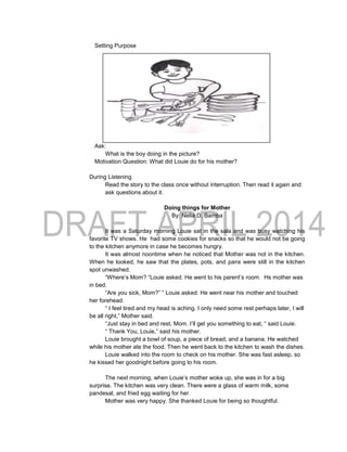Setting Purpose
Ask:
What is the boy doing in the picture?
Motivation Question: What did Louie do for his mother?
During Listening
Read the story to the class once without interruption. Then read it again and
ask questions about it.
Doing things for Mother
By: Nelia D. Bamba
It was a Saturday morning Louie sat in the sala and was busy watching his
favorite TV shows. He had some cookies for snacks so that he would not be going
to the kitchen anymore in case he becomes hungry.
It was almost noontime when he noticed that Mother was not in the kitchen.
When he looked, he saw that the plates, pots, and pans were still in the kitchen
spot unwashed.
“Where’s Mom? “Louie asked. He went to his parent’s room. Hs mother was
in bed.
“Are you sick, Mom?” “ Louie asked. He went near his mother and touched
her forehead.
“ I feel tired and my head is aching. I only need some rest perhaps later, I will
be all right,” Mother said.
“Just stay in bed and rest, Mom. I’ll get you something to eat, “ said Louie.
“ Thank You, Louie,” said his mother.
Louie brought a bowl of soup, a piece of bread, and a banana. He watched
while his mother ate the food. Then he went back to the kitchen to wash the dishes.
Louie walked into the room to check on his mother. She was fast asleep, so
he kissed her goodnight before going to his room.
The next morning, when Louie’s mother woke up, she was in for a big
surprise. The kitchen was very clean. There were a glass of warm milk, some
pandesal, and fried egg waiting for her.
Mother was very happy. She thanked Louie for being so thoughtful.
 