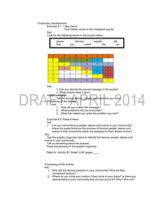 Vocabulary Development
Exercise # 1: I Spy Game
Find hidden words in the crossword puzzle
Say:
Look for the following words in the puzzle below:
places famous people tell
that you event the an
Ask:
1. Can you decode the secret message in the puzzle?
2. What mission does it give?
Hidden message:
Tell the famous places, people and event that you know.
Processing of the Activity
Ask:
1. How did you unlock the message?
2. What problem/s did you encounter?
3. What has helped you solve the problem you met?
Exercise # 2: Paste It Here!
Ask:
1. Can you name famous people, places and events in your community?
(Have the pupils bring out the pictures of famous people, places and
events in their community which are assigned to them ahead of time.)
Say:
Use the graphic organizer below to identify the famous people, places and
events in your community.
Tell us something about the pictures.
Paste the pictures on the graphic organizer.
Refer to Activity Q1 Week 5 LM, pages ____
Processing of the Activity
Ask:
1. Who are the famous persons in your community? Why are they
considered famous?
2. Where do you bring your visitors if they come to your place? Is there any
special place in your community that you are proud of? Why? Why not?
f a m o u s
p t h e k i
l e v e n t
a y o u o e
c n t p w l
e s i m l l
s t h a t e
 