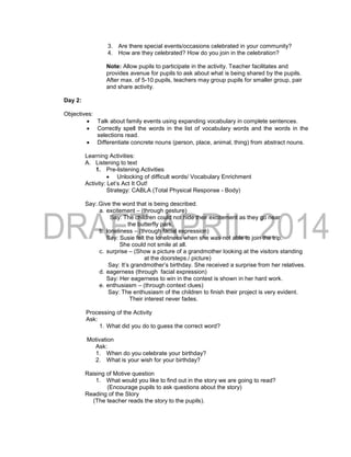 3. Are there special events/occasions celebrated in your community?
4. How are they celebrated? How do you join in the celebration?
Note: Allow pupils to participate in the activity. Teacher facilitates and
provides avenue for pupils to ask about what is being shared by the pupils.
After max. of 5-10 pupils, teachers may group pupils for smaller group, pair
and share activity.
Day 2:
Objectives:
 Talk about family events using expanding vocabulary in complete sentences.
 Correctly spell the words in the list of vocabulary words and the words in the
selections read.
 Differentiate concrete nouns (person, place, animal, thing) from abstract nouns.
Learning Activities:
A. Listening to text
1. Pre-listening Activities
 Unlocking of difficult words/ Vocabulary Enrichment
Activity: Let’s Act It Out!
Strategy: CABLA (Total Physical Response - Body)
Say:.Give the word that is being described.
a. excitement – (through gesture)
Say: The children could not hide their excitement as they go near
the butterfly park.
b. loneliness – (through facial expression)
Say: Susie felt the loneliness when she was not able to join the trip.
She could not smile at all.
c. surprise – (Show a picture of a grandmother looking at the visitors standing
at the doorsteps./ picture)
Say: It’s grandmother’s birthday. She received a surprise from her relatives.
d. eagerness (through facial expression)
Say: Her eagerness to win in the contest is shown in her hard work.
e. enthusiasm – (through context clues)
Say: The enthusiasm of the children to finish their project is very evident.
Their interest never fades.
Processing of the Activity
Ask:
1. What did you do to guess the correct word?
Motivation
Ask:
1. When do you celebrate your birthday?
2. What is your wish for your birthday?
Raising of Motive question
1. What would you like to find out in the story we are going to read?
(Encourage pupils to ask questions about the story)
Reading of the Story
(The teacher reads the story to the pupils).
 