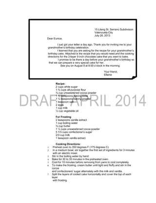 15 Lilang St. Serrano Subdivision
Valenzuela City
July 28, 2013
Dear Eunice,
I just got your letter a day ago. Thank you for inviting me to your
grandmother’s birthday celebration.
I learned that you are asking for the recipe for your grandmother’s
birthday cake. Attached is the recipe that you would need and the cooking
directions for the 3-layer 9 inch chocolate cake that you want to bake.
I promise to be there a day before your grandmother’s birthday so
that we can prepare a very special cake for her.
See you on August 9 at 8:00 o’clock in the morning.
Your friend,
Ellaine
Recipe:
2 cups white sugar
1 ¾ cups all-purpose flour
¾ cup unsweetened cocoa powder
1 ½ teaspoons baking soda
1 ½ teaspoons baking powder
1 teaspoon salt
2 eggs
1 cup milk
½ cup vegetable oil
For Frosting
2 teaspoons vanilla extract
1 cup boiling water
¾ cup butter
1 ½ cups unsweetened cocoa powder
5 1/3 cups confectioner’s sugar
2/3 cup milk
1 teaspoon vanilla extract
Cooking Directions:
1. Preheat oven to 350 degrees F (175 degrees C).
2. In a medium bowl, stir together the first set of ingredients for 3 minutes
with an electric mixer.
3. Stir in the boiling water by hand.
4. Bake for 30 to 35 minutes in the preheated oven.
5. Cool for 10 minutes before removing from pans to cool completely.
6. To make the frosting, cream butter until light and fluffy and stir in the
cocoa
and confectioners' sugar alternately with the milk and vanilla.
7. Split the layers of cooled cake horizontally and cover the top of each
layer
with frosting.
 