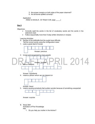 5. Are proper margins on both sides of the paper observed?
6. Are all words spelled correctly?
Application
(Refer to Activity 8, Q1 Week 5 LM, page _____)
Day 5
Objectives:
 Correctly spell the words in the list of vocabulary words and the words in the
selections read.
 Follow sequentially more than 5-step written directions in recipes.
Learning Activities:
A. Review of the skill/skills that the pupils have difficulty
Tell the correct words using the configuration clues.
1. costs a great deal of money
Answer: precious
2. known and recognized by many people
Answer: famous
3. items in recipes
Answer: ingredients
4. means a person whom we can depend on
Answer: friend
5. means causing somebody feel sudden wonder because of something unexpected
Answer: surprise
B. Study Skill
Activation of Prior Knowledge
Ask:
1. Do you help you mother in the kitchen?
 